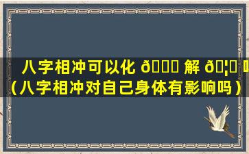 八字相冲可以化 💐 解 🦊 吗（八字相冲对自己身体有影响吗）